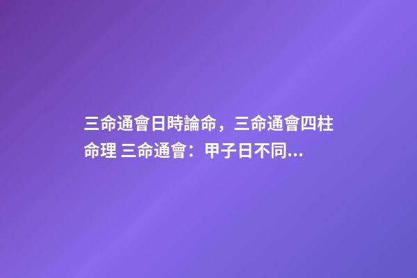 三命通會日時論命，三命通會四柱命理 三命通會：甲子日不同時辰生人的命運解析
